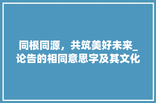 同根同源，共筑美好未来_论告的相同意思字及其文化内涵