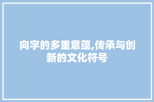 向字的多重意蕴,传承与创新的文化符号