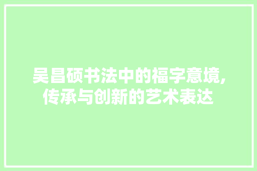 吴昌硕书法中的福字意境,传承与创新的艺术表达