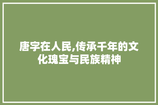 唐字在人民,传承千年的文化瑰宝与民族精神