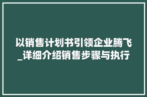 以销售计划书引领企业腾飞_详细介绍销售步骤与执行方法