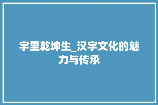 字里乾坤生_汉字文化的魅力与传承
