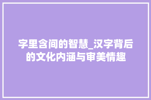 字里含间的智慧_汉字背后的文化内涵与审美情趣
