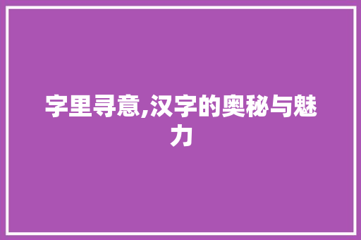 字里寻意,汉字的奥秘与魅力
