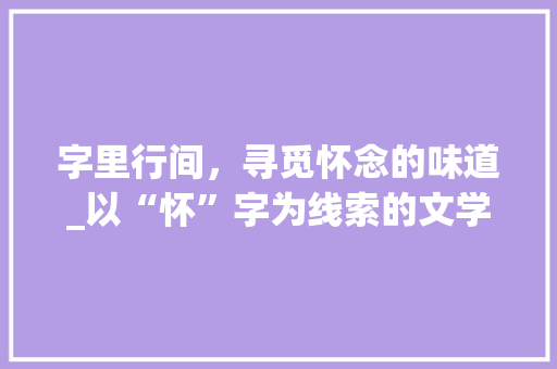 字里行间，寻觅怀念的味道_以“怀”字为线索的文学之旅