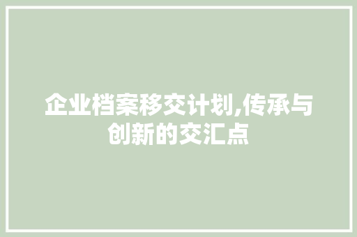 企业档案移交计划,传承与创新的交汇点