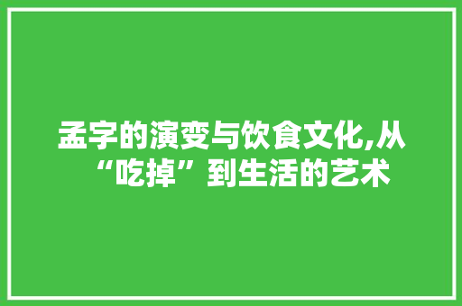孟字的演变与饮食文化,从“吃掉”到生活的艺术