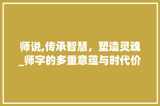 师说,传承智慧，塑造灵魂_师字的多重意蕴与时代价值