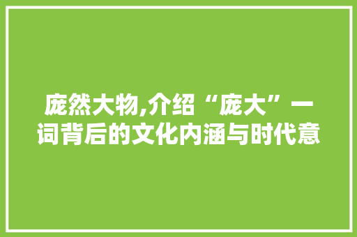 庞然大物,介绍“庞大”一词背后的文化内涵与时代意义