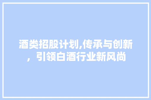 酒类招股计划,传承与创新，引领白酒行业新风尚