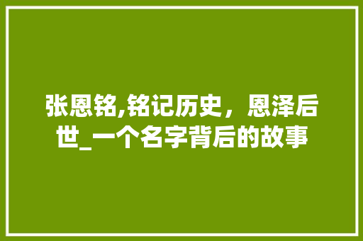 张恩铭,铭记历史，恩泽后世_一个名字背后的故事