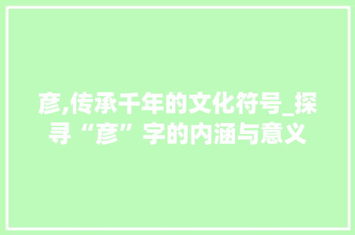 彦,传承千年的文化符号_探寻“彦”字的内涵与意义