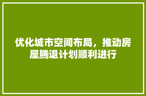 优化城市空间布局，推动房屋腾退计划顺利进行