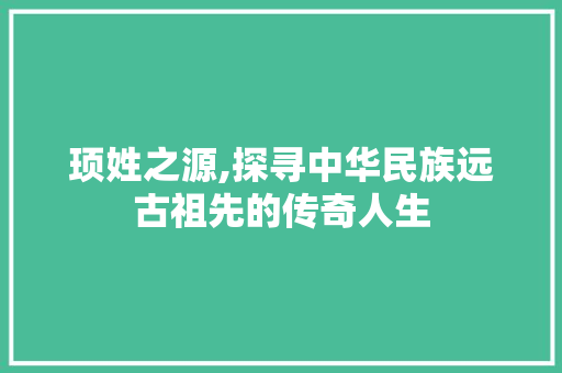 顼姓之源,探寻中华民族远古祖先的传奇人生
