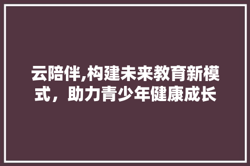 云陪伴,构建未来教育新模式，助力青少年健康成长