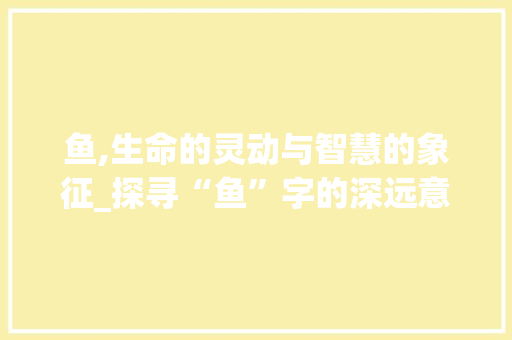 鱼,生命的灵动与智慧的象征_探寻“鱼”字的深远意义