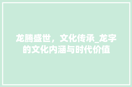 龙腾盛世，文化传承_龙字的文化内涵与时代价值