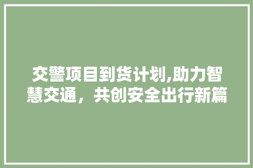 交警项目到货计划,助力智慧交通，共创安全出行新篇章