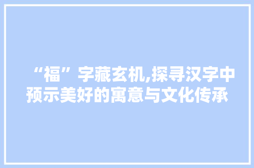 “福”字藏玄机,探寻汉字中预示美好的寓意与文化传承