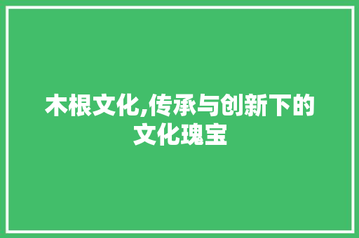木根文化,传承与创新下的文化瑰宝 名人名言