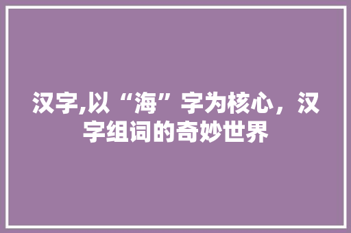 汉字,以“海”字为核心，汉字组词的奇妙世界