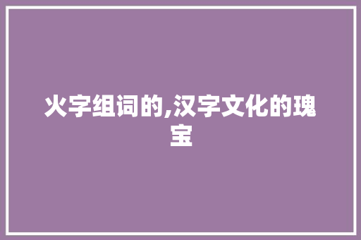 火字组词的,汉字文化的瑰宝