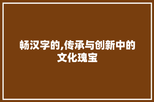 畅汉字的,传承与创新中的文化瑰宝