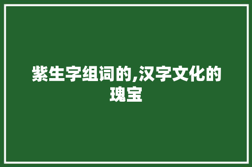 紫生字组词的,汉字文化的瑰宝 工作总结