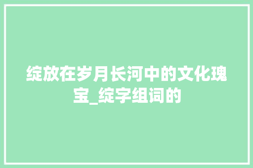 绽放在岁月长河中的文化瑰宝_绽字组词的