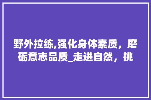 野外拉练,强化身体素质，磨砺意志品质_走进自然，挑战自我