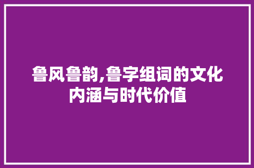 鲁风鲁韵,鲁字组词的文化内涵与时代价值