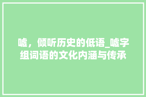 嘘，倾听历史的低语_嘘字组词语的文化内涵与传承