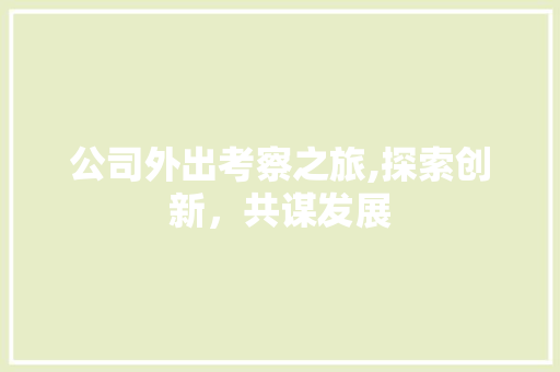 公司外出考察之旅,探索创新，共谋发展