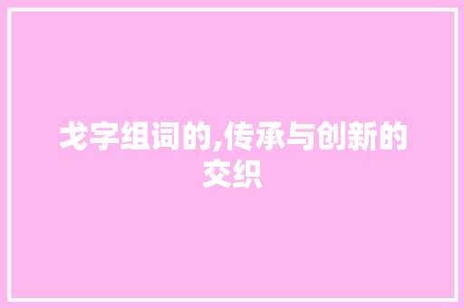 戈字组词的,传承与创新的交织