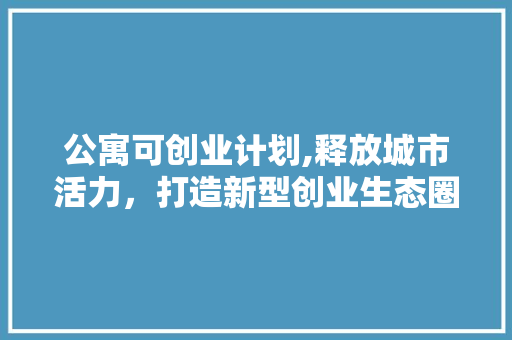 公寓可创业计划,释放城市活力，打造新型创业生态圈