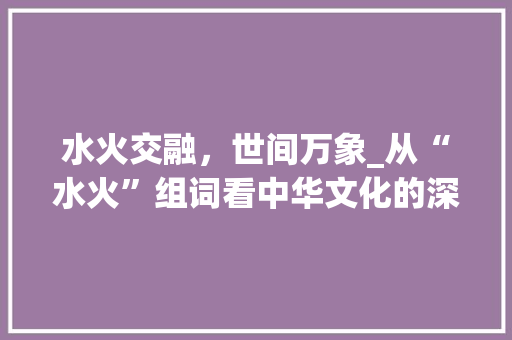 水火交融，世间万象_从“水火”组词看中华文化的深邃内涵