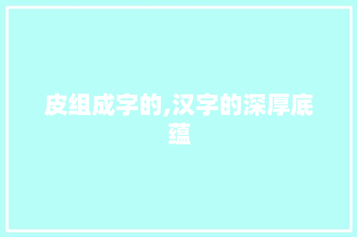 皮组成字的,汉字的深厚底蕴