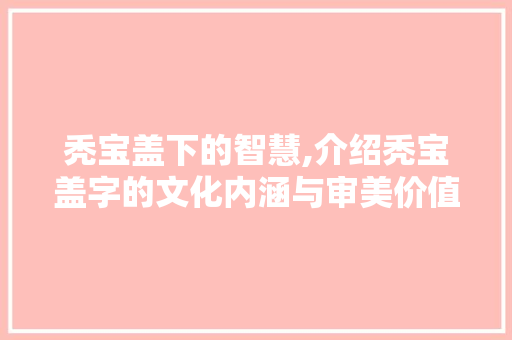 秃宝盖下的智慧,介绍秃宝盖字的文化内涵与审美价值