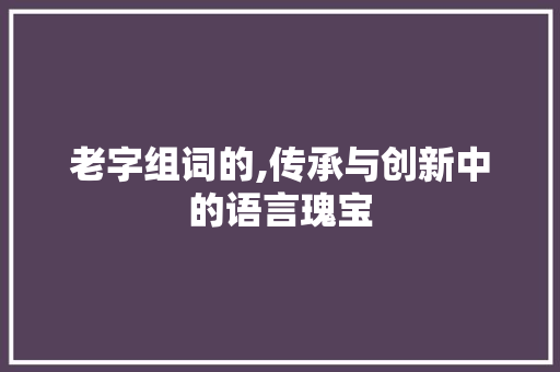 老字组词的,传承与创新中的语言瑰宝