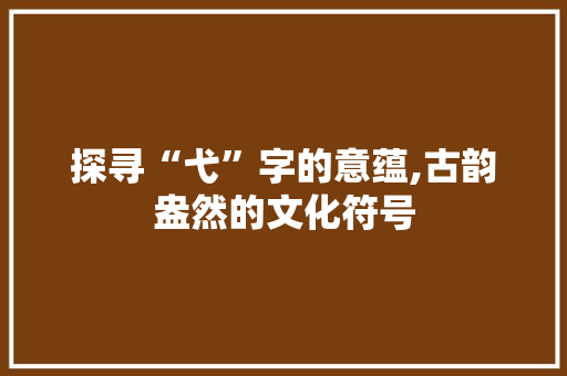 探寻“弋”字的意蕴,古韵盎然的文化符号