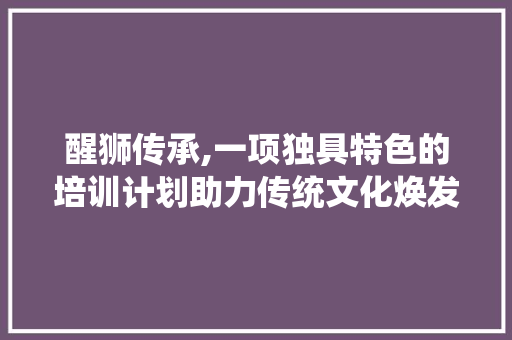 醒狮传承,一项独具特色的培训计划助力传统文化焕发新生