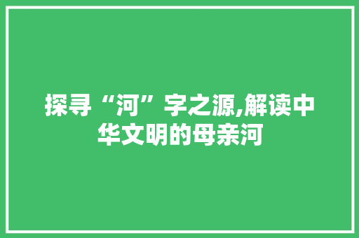 探寻“河”字之源,解读中华文明的母亲河