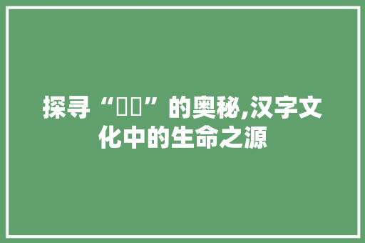 探寻“灀児”的奥秘,汉字文化中的生命之源