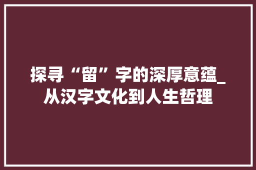 探寻“留”字的深厚意蕴_从汉字文化到人生哲理 工作总结