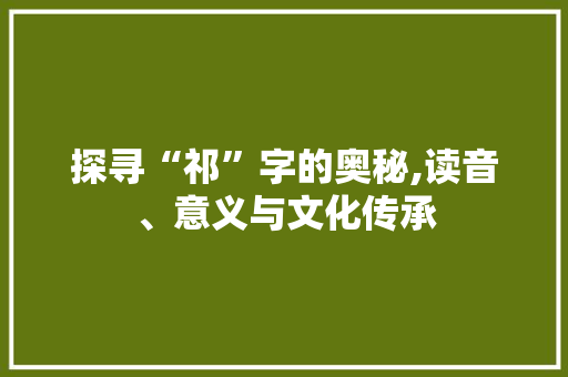 探寻“祁”字的奥秘,读音、意义与文化传承