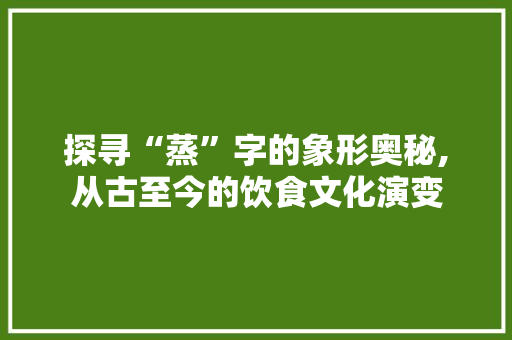 探寻“蒸”字的象形奥秘,从古至今的饮食文化演变