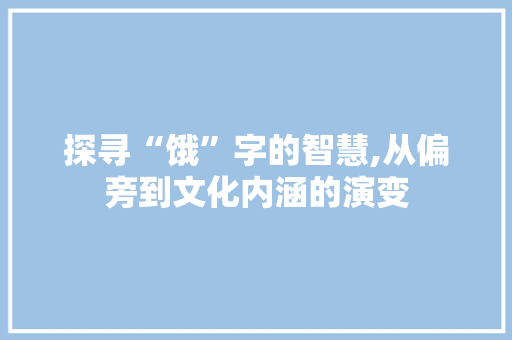 探寻“饿”字的智慧,从偏旁到文化内涵的演变