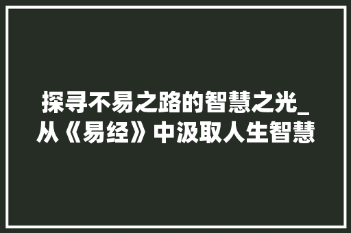 探寻不易之路的智慧之光_从《易经》中汲取人生智慧