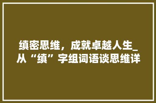 缜密思维，成就卓越人生_从“缜”字组词语谈思维详细与人生境界