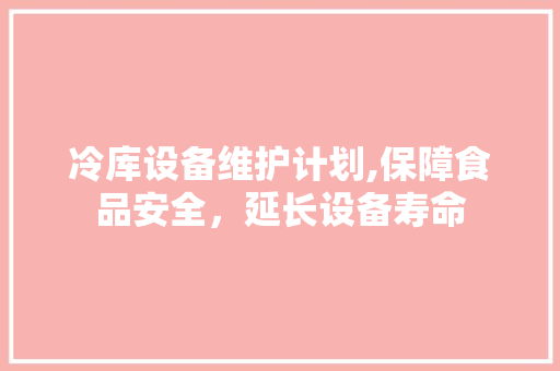 冷库设备维护计划,保障食品安全，延长设备寿命